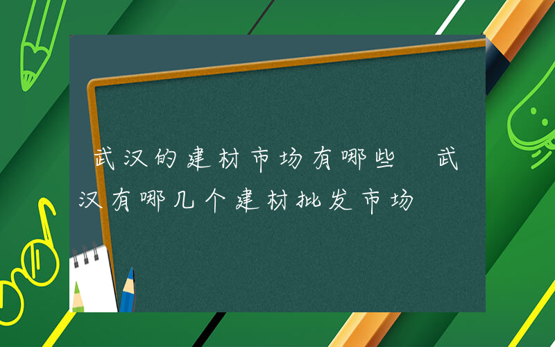 武汉的建材市场有哪些 武汉有哪几个建材批发市场